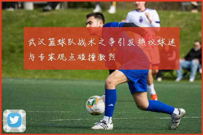 武汉篮球队战术之争引发热议球迷与专家观点碰撞激烈