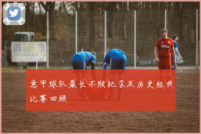 意甲球队最长不败纪录及历史经典比赛回顾