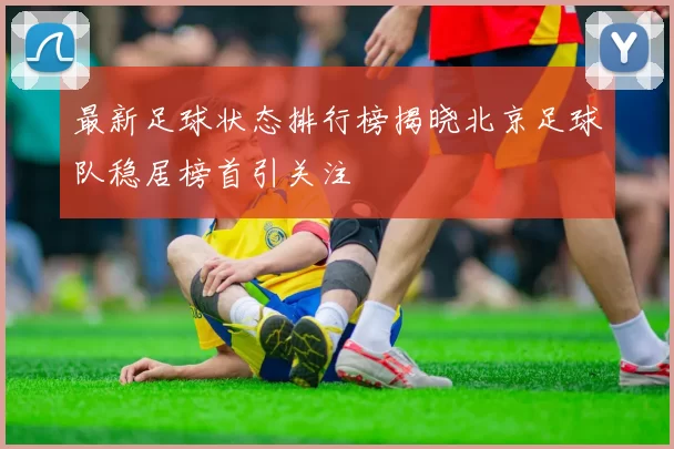 最新足球状态排行榜揭晓北京足球队稳居榜首引关注