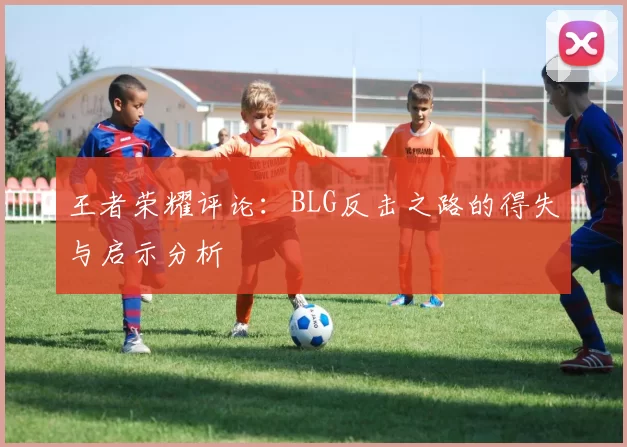王者荣耀评论：BLG反击之路的得失与启示分析