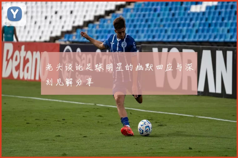 老头谈论足球明星的幽默回应与深刻见解分享