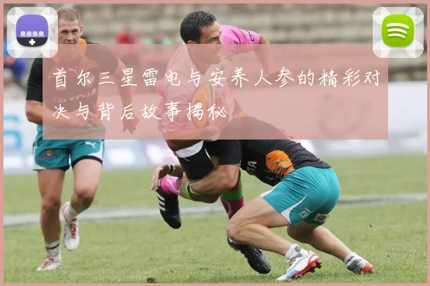 首尔三星雷电与安养人参的精彩对决与背后故事揭秘