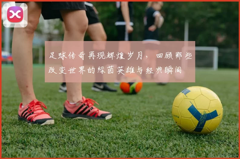 足球传奇再现辉煌岁月，回顾那些改变世界的绿茵英雄与经典瞬间