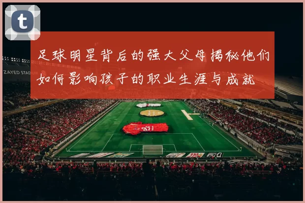 足球明星背后的强大父母揭秘他们如何影响孩子的职业生涯与成就