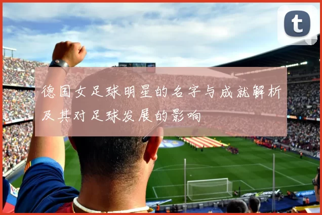 德国女足球明星的名字与成就解析及其对足球发展的影响