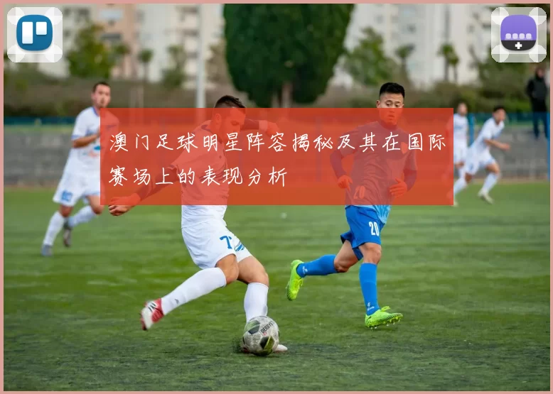 澳门足球明星阵容揭秘及其在国际赛场上的表现分析