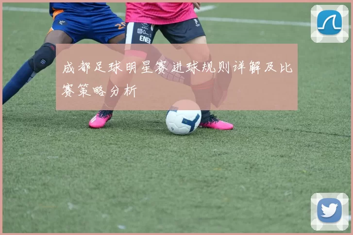 成都足球明星赛进球规则详解及比赛策略分析
