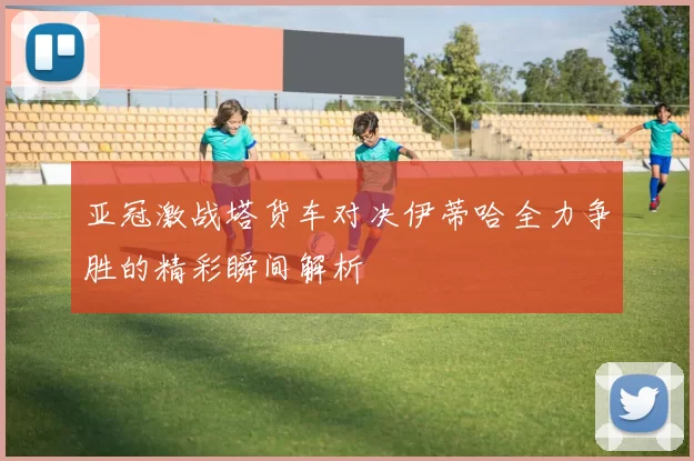 亚冠激战塔货车对决伊蒂哈全力争胜的精彩瞬间解析