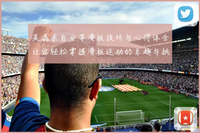 吴磊亲自分享滑板技巧与心得体会让你轻松掌握滑板运动的乐趣与挑战