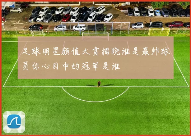 足球明星颜值大赏揭晓谁是最帅球员你心目中的冠军是谁