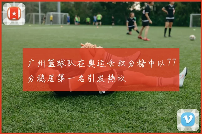 广州篮球队在奥运会积分榜中以77分稳居第一名引发热议