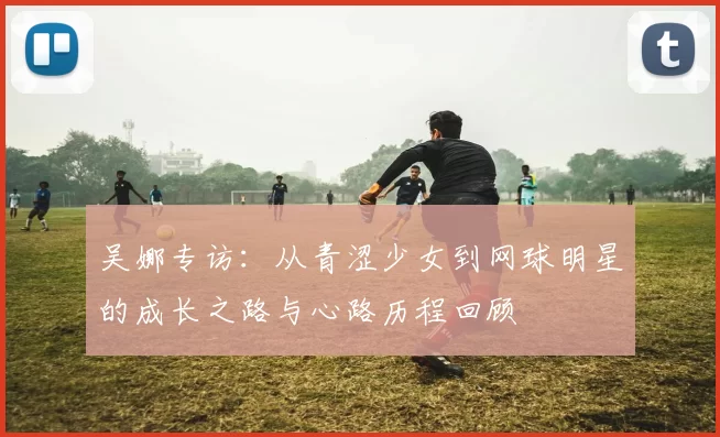吴娜专访：从青涩少女到网球明星的成长之路与心路历程回顾