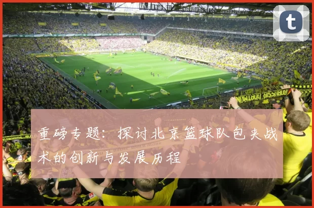重磅专题：探讨北京篮球队包夹战术的创新与发展历程