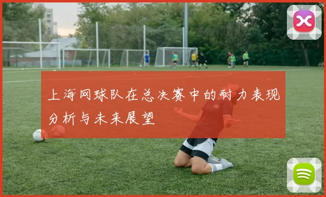 上海网球队在总决赛中的耐力表现分析与未来展望