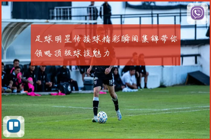 足球明星传接球精彩瞬间集锦带你领略顶级球技魅力