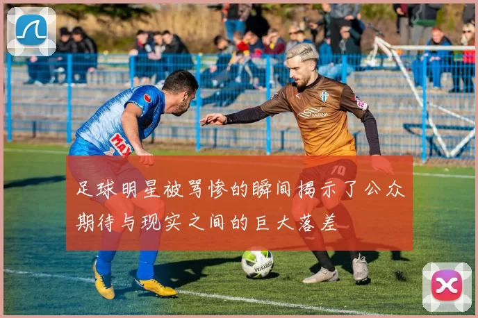 足球明星被骂惨的瞬间揭示了公众期待与现实之间的巨大落差